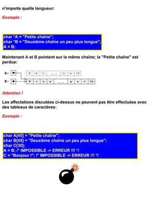 n'importe quelle longueur:

Exemple :



char *A = "Petite chaîne";
char *B = "Deuxième chaîne un peu plus longue";
A = B;

Maintenant A et B pointent sur la même chaîne; la "Petite chaîne" est
perdue:




Attention !

Les affectations discutées ci-dessus ne peuvent pas être effectuées avec
des tableaux de caractères:

Exemple :



char A[45] = "Petite chaîne";
char B[45] = "Deuxième chaîne un peu plus longue";
char C[30];
A = B; /* IMPOSSIBLE -> ERREUR !!! */
C = "Bonjour !"; /* IMPOSSIBLE -> ERREUR !!! */
 