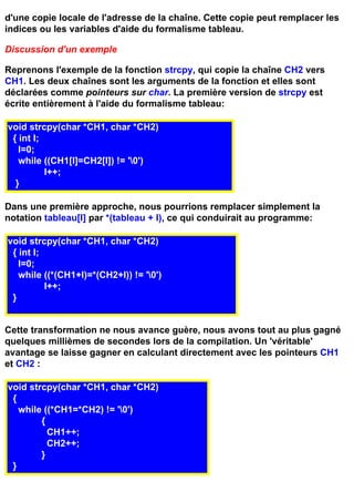 d'une copie locale de l'adresse de la chaîne. Cette copie peut remplacer les
indices ou les variables d'aide du formalisme tableau.

Discussion d'un exemple

Reprenons l'exemple de la fonction strcpy, qui copie la chaîne CH2 vers
CH1. Les deux chaînes sont les arguments de la fonction et elles sont
déclarées comme pointeurs sur char. La première version de strcpy est
écrite entièrement à l'aide du formalisme tableau:

void strcpy(char *CH1, char *CH2)
 { int I;
   I=0;
   while ((CH1[I]=CH2[I]) != '0')
          I++;
  }

Dans une première approche, nous pourrions remplacer simplement la
notation tableau[I] par *(tableau + I), ce qui conduirait au programme:

void strcpy(char *CH1, char *CH2)
 { int I;
   I=0;
   while ((*(CH1+I)=*(CH2+I)) != '0')
          I++;
 }


Cette transformation ne nous avance guère, nous avons tout au plus gagné
quelques millièmes de secondes lors de la compilation. Un 'véritable'
avantage se laisse gagner en calculant directement avec les pointeurs CH1
et CH2 :

void strcpy(char *CH1, char *CH2)
 {
   while ((*CH1=*CH2) != '0')
        {
          CH1++;
          CH2++;
        }
 }
 