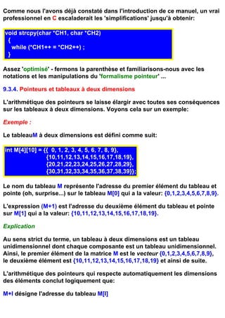 Comme nous l'avons déjà constaté dans l'introduction de ce manuel, un vrai
professionnel en C escaladerait les 'simplifications' jusqu'à obtenir:

void strcpy(char *CH1, char *CH2)
 {
   while (*CH1++ = *CH2++) ;
 }

Assez 'optimisé' - fermons la parenthèse et familiarisons-nous avec les
notations et les manipulations du 'formalisme pointeur' ...

9.3.4. Pointeurs et tableaux à deux dimensions

L'arithmétique des pointeurs se laisse élargir avec toutes ses conséquences
sur les tableaux à deux dimensions. Voyons cela sur un exemple:

Exemple :

Le tableauM à deux dimensions est défini comme suit:

int M[4][10] = {{ 0, 1, 2, 3, 4, 5, 6, 7, 8, 9},
                {10,11,12,13,14,15,16,17,18,19},
                {20,21,22,23,24,25,26,27,28,29},
                {30,31,32,33,34,35,36,37,38,39}};

Le nom du tableau M représente l'adresse du premier élément du tableau et
pointe (oh, surprise...) sur le tableau M[0] qui a la valeur: {0,1,2,3,4,5,6,7,8,9}.

L'expression (M+1) est l'adresse du deuxième élément du tableau et pointe
sur M[1] qui a la valeur: {10,11,12,13,14,15,16,17,18,19}.

Explication

Au sens strict du terme, un tableau à deux dimensions est un tableau
unidimensionnel dont chaque composante est un tableau unidimensionnel.
Ainsi, le premier élément de la matrice M est le vecteur {0,1,2,3,4,5,6,7,8,9},
le deuxième élément est {10,11,12,13,14,15,16,17,18,19} et ainsi de suite.

L'arithmétique des pointeurs qui respecte automatiquement les dimensions
des éléments conclut logiquement que:

M+I désigne l'adresse du tableau M[I]
 