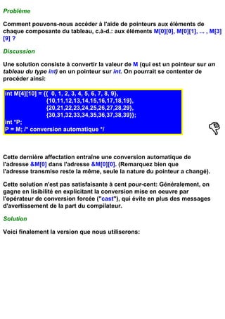 Problème

Comment pouvons-nous accéder à l'aide de pointeurs aux éléments de
chaque composante du tableau, c.à-d.: aux éléments M[0][0], M[0][1], ... , M[3]
[9] ?

Discussion

Une solution consiste à convertir la valeur de M (qui est un pointeur sur un
tableau du type int) en un pointeur sur int. On pourrait se contenter de
procéder ainsi:

int M[4][10] = {{ 0, 1, 2, 3, 4, 5, 6, 7, 8, 9},
                {10,11,12,13,14,15,16,17,18,19},
                {20,21,22,23,24,25,26,27,28,29},
                {30,31,32,33,34,35,36,37,38,39}};
int *P;
P = M; /* conversion automatique */



Cette dernière affectation entraîne une conversion automatique de
l'adresse &M[0] dans l'adresse &M[0][0]. (Remarquez bien que
l'adresse transmise reste la même, seule la nature du pointeur a changé).

Cette solution n'est pas satisfaisante à cent pour-cent: Généralement, on
gagne en lisibilité en explicitant la conversion mise en oeuvre par
l'opérateur de conversion forcée ("cast"), qui évite en plus des messages
d'avertissement de la part du compilateur.

Solution

Voici finalement la version que nous utiliserons:
 