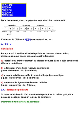 int A[3][4];
A[0][0]=1;
A[0][1]=2;
A[1][0]=10;
A[1][1]=20;

Dans la mémoire, ces composantes sont stockées comme suit :




L'adresse de l'élément A[I][J] se calcule alors par:

A + I*4 + J

Conclusion

Pour pouvoir travailler à l'aide de pointeurs dans un tableau à deux
dimensions, nous avons besoin de quatre données:

a) l'adresse du premier élément du tableau converti dans le type simple des
éléments du tableau

b) la longueur d'une ligne réservée en mémoire
(- voir déclaration - ici: 4 colonnes)

c) le nombre d'éléments effectivement utilisés dans une ligne
(- p.ex: lu au clavier - ici: 2 colonnes)

d) le nombre de lignes effectivement utilisées
(- p.ex: lu au clavier - ici: 2 lignes)

9.4. Tableaux de pointeurs

Si nous avons besoin d'un ensemble de pointeurs du même type, nous
pouvons les réunir dans un tableau de pointeurs.

Déclaration d'un tableau de pointeurs
 