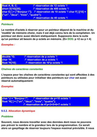 float A, B, C;             /* réservation de 12 octets */
short D[10][20];           /* réservation de 400 octets */
char E[ ] = {"Bonjour !"}; /* réservation de 10 octets */ char F[ ][10] =
{"un", "deux", "trois", "quatre"};
                           /* réservation de 40 octets */

Pointeurs

Le nombre d'octets à réserver pour un pointeur dépend de la machine et du
'modèle' de mémoire choisi, mais il est déjà connu lors de la compilation. Un
pointeur est donc aussi déclaré statiquement. Supposons dans la suite
qu'un pointeur ait besoin de p octets en mémoire. (En DOS: p =2 ou p = 4)

Exemples :



double *G;         /* réservation de p octets */
char *H;            /* réservation de p octets */
float *K[10];        /* réservation de 10*p octets */

Chaînes de caractères constantes

L'espace pour les chaînes de caractères constantes qui sont affectées à des
pointeurs ou utilisées pour initialiser des pointeurs sur char est aussi
réservé automatiquement:

Exemples



char *J = "Bonjour !";       /* réservation de p+10 octets */
float *K[ ] = {"un", "deux", "trois", "quatre"};
                    /* réservation de 4*p+3+5+6+7 octets */

9.5.2. Allocation dynamique

Problème

Souvent, nous devons travailler avec des données dont nous ne pouvons
pas prévoir le nombre et la grandeur lors de la programmation. Ce serait
alors un gaspillage de réserver toujours l'espace maximal prévisible. Il nous
 