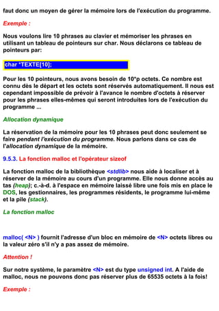 faut donc un moyen de gérer la mémoire lors de l'exécution du programme.

Exemple :

Nous voulons lire 10 phrases au clavier et mémoriser les phrases en
utilisant un tableau de pointeurs sur char. Nous déclarons ce tableau de
pointeurs par:

char *TEXTE[10];

Pour les 10 pointeurs, nous avons besoin de 10*p octets. Ce nombre est
connu dès le départ et les octets sont réservés automatiquement. Il nous est
cependant impossible de prévoir à l'avance le nombre d'octets à réserver
pour les phrases elles-mêmes qui seront introduites lors de l'exécution du
programme ...

Allocation dynamique

La réservation de la mémoire pour les 10 phrases peut donc seulement se
faire pendant l'exécution du programme. Nous parlons dans ce cas de
l'allocation dynamique de la mémoire.

9.5.3. La fonction malloc et l'opérateur sizeof

La fonction malloc de la bibliothèque <stdlib> nous aide à localiser et à
réserver de la mémoire au cours d'un programme. Elle nous donne accès au
tas (heap); c.-à-d. à l'espace en mémoire laissé libre une fois mis en place le
DOS, les gestionnaires, les programmes résidents, le programme lui-même
et la pile (stack).

La fonction malloc



malloc( <N> ) fournit l'adresse d'un bloc en mémoire de <N> octets libres ou
la valeur zéro s'il n'y a pas assez de mémoire.

Attention !

Sur notre système, le paramètre <N> est du type unsigned int. A l'aide de
malloc, nous ne pouvons donc pas réserver plus de 65535 octets à la fois!

Exemple :
 