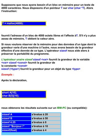 Supposons que nous ayons besoin d'un bloc en mémoire pour un texte de
4000 caractères. Nous disposons d'un pointeur T sur char (char *T). Alors
l'instruction:



T = malloc(4000);



fournit l'adresse d'un bloc de 4000 octets libres et l'affecte àT. S'il n'y a plus
assez de mémoire, T obtient la valeur zéro.

Si nous voulons réserver de la mémoire pour des données d'un type dont la
grandeur varie d'une machine à l'autre, nous avons besoin de la grandeur
effective d'une donnée de ce type. L'opérateur sizeof nous aide alors à
préserver la portabilité du programme.

L'opérateur unaire sizeof sizeof <var> fournit la grandeur de la variable
<var> sizeof <const> fournit la grandeur de
la constante <const>
sizeof (<type>) fournit la grandeur pour un objet du type <type>

Exemple :

Après la déclaration,



short A[10];
char B[5][10];



nous obtenons les résultats suivants sur un IBM-PC (ou compatible):

sizeof A                  s'évalue à 20
sizeof B                  s'évalue à 50
sizeof 4.25               s'évalue à 8
sizeof "Bonjour !"        s'évalue à 10
sizeof(float)             s'évalue à 4
 