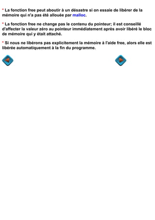 * La fonction free peut aboutir à un désastre si on essaie de libérer de la
mémoire qui n'a pas été allouée par malloc.

* La fonction free ne change pas le contenu du pointeur; il est conseillé
d'affecter la valeur zéro au pointeur immédiatement après avoir libéré le bloc
de mémoire qui y était attaché.

* Si nous ne libérons pas explicitement la mémoire à l'aide free, alors elle est
libérée automatiquement à la fin du programme.
 