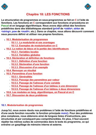 Chapitre 10: LES FONCTIONS
La structuration de programmes en sous-programmes se fait en C à l'aide de
fonctions. Les fonctions en C correspondent aux fonctions et procédures en
Pascal et en langage algorithmique. Nous avons déjà utilisé des fonctions
prédéfinies dans des bibliothèques standard (printf de <stdio>, strlen de
<string>, pow de <math>, etc.). Dans ce chapitre, nous allons découvrir comment
nous pouvons définir et utiliser nos propres fonctions.

  q   10.1. Modularisation de programmes
        r 10.1.1. La modularité et ses avantages
        r 10.1.2. Exemples de modularisation en C
  q   10.2. La notion de blocs et la portée des identificateurs
        r 10.2.1. Variables locales
        r 10.2.2. Variables globales
  q   10.3. Déclaration et définition de fonctions
        r 10.3.1. Définition d'une fonction
        r 10.3.2. Déclaration d'une fonction
        r 10.3.3. Discussion d'un exemple
  q   10.4. Renvoyer un résultat
  q   10.5. Paramètres d'une fonction
        r 10.5.1. Généralités
        r 10.5.2. Passage des paramètres par valeur
        r 10.5.3. Passage de l'adresse d'une variable
        r 10.5.4. Passage de l'adresse d'un tableau à une dimension
        r 10.5.5. Passage de l'adresse d'un tableau à deux dimensions
  q   10.6. Les modules en lang. algorithmique, en Pascal et en C
  q   10.7. Discussion de deux problèmes



10.1. Modularisation de programmes

Jusqu'ici, nous avons résolu nos problèmes à l'aide de fonctions prédéfinies et
d'une seule fonction nouvelle: la fonction principale main(). Pour des problèmes
plus complexes, nous obtenons ainsi de longues listes d'instructions, peu
structurées et par conséquent peu compréhensibles. En plus, il faut souvent
répéter les mêmes suites de commandes dans le texte du programme, ce qui
entraîne un gaspillage de mémoire interne et externe.
 