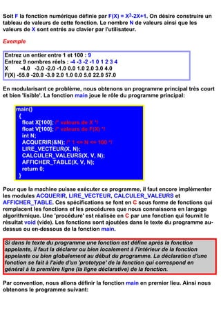 Soit F la fonction numérique définie par F(X) = X3-2X+1. On désire construire un
tableau de valeurs de cette fonction. Le nombre N de valeurs ainsi que les
valeurs de X sont entrés au clavier par l'utilisateur.

Exemple

Entrez un entier entre 1 et 100 : 9
Entrez 9 nombres réels : -4 -3 -2 -1 0 1 2 3 4
X      -4.0 -3.0 -2.0 -1.0 0.0 1.0 2.0 3.0 4.0
F(X) -55.0 -20.0 -3.0 2.0 1.0 0.0 5.0 22.0 57.0

En modularisant ce problème, nous obtenons un programme principal très court
et bien 'lisible'. La fonction main joue le rôle du programme principal:

     main()
      {
        float X[100]; /* valeurs de X */
        float V[100]; /* valeurs de F(X) */
        int N;
        ACQUERIR(&N); /* 1 <= N <= 100 */
        LIRE_VECTEUR(X, N);
        CALCULER_VALEURS(X, V, N);
        AFFICHER_TABLE(X, V, N);
        return 0;
      }

Pour que la machine puisse exécuter ce programme, il faut encore implémenter
les modules ACQUERIR, LIRE_VECTEUR, CALCULER_VALEURS et
AFFICHER_TABLE. Ces spécifications se font en C sous forme de fonctions qui
remplacent les fonctions et les procédures que nous connaissons en langage
algorithmique. Une 'procédure' est réalisée en C par une fonction qui fournit le
résultat void (vide). Les fonctions sont ajoutées dans le texte du programme au-
dessus ou en-dessous de la fonction main.

Si dans le texte du programme une fonction est défine après la fonction
appelante, il faut la déclarer ou bien localement à l'intérieur de la fonction
appelante ou bien globalement au début du programme. La déclaration d'une
fonction se fait à l'aide d'un 'prototype' de la fonction qui correspond en
général à la première ligne (la ligne déclarative) de la fonction.

Par convention, nous allons définir la fonction main en premier lieu. Ainsi nous
obtenons le programme suivant:
 