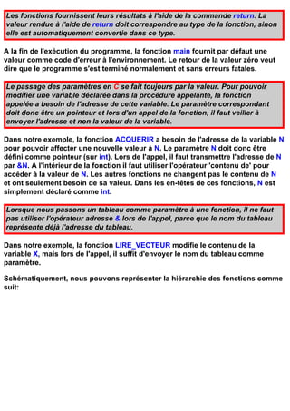 Les fonctions fournissent leurs résultats à l'aide de la commande return. La
valeur rendue à l'aide de return doit correspondre au type de la fonction, sinon
elle est automatiquement convertie dans ce type.

A la fin de l'exécution du programme, la fonction main fournit par défaut une
valeur comme code d'erreur à l'environnement. Le retour de la valeur zéro veut
dire que le programme s'est terminé normalement et sans erreurs fatales.

Le passage des paramètres en C se fait toujours par la valeur. Pour pouvoir
modifier une variable déclarée dans la procédure appelante, la fonction
appelée a besoin de l'adresse de cette variable. Le paramètre correspondant
doit donc être un pointeur et lors d'un appel de la fonction, il faut veiller à
envoyer l'adresse et non la valeur de la variable.

Dans notre exemple, la fonction ACQUERIR a besoin de l'adresse de la variable N
pour pouvoir affecter une nouvelle valeur à N. Le paramètre N doit donc être
défini comme pointeur (sur int). Lors de l'appel, il faut transmettre l'adresse de N
par &N. A l'intérieur de la fonction il faut utiliser l'opérateur 'contenu de' pour
accéder à la valeur de N. Les autres fonctions ne changent pas le contenu de N
et ont seulement besoin de sa valeur. Dans les en-têtes de ces fonctions, N est
simplement déclaré comme int.

Lorsque nous passons un tableau comme paramètre à une fonction, il ne faut
pas utiliser l'opérateur adresse & lors de l'appel, parce que le nom du tableau
représente déjà l'adresse du tableau.

Dans notre exemple, la fonction LIRE_VECTEUR modifie le contenu de la
variable X, mais lors de l'appel, il suffit d'envoyer le nom du tableau comme
paramètre.

Schématiquement, nous pouvons représenter la hiérarchie des fonctions comme
suit:
 