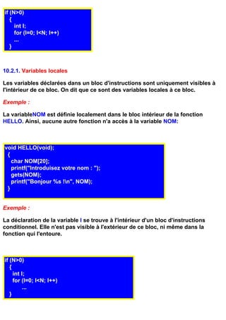 if (N>0)
   {
     int I;
     for (I=0; I<N; I++)
     ...
   }



10.2.1. Variables locales

Les variables déclarées dans un bloc d'instructions sont uniquement visibles à
l'intérieur de ce bloc. On dit que ce sont des variables locales à ce bloc.

Exemple :

La variableNOM est définie localement dans le bloc intérieur de la fonction
HELLO. Ainsi, aucune autre fonction n'a accès à la variable NOM:



void HELLO(void);
 {
   char NOM[20];
   printf("Introduisez votre nom : ");
   gets(NOM);
   printf("Bonjour %s !n", NOM);
 }


Exemple :

La déclaration de la variable I se trouve à l'intérieur d'un bloc d'instructions
conditionnel. Elle n'est pas visible à l'extérieur de ce bloc, ni même dans la
fonction qui l'entoure.



if (N>0)
   {
     int I;
     for (I=0; I<N; I++)
          ...
   }
 
