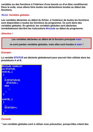variables ou des fonctions à l'intérieur d'une boucle ou d'un bloc conditionnel.
Dans la suite, nous allons faire toutes nos déclarations locales au début des
fonctions.

10.2.2. Variables globales

Les variables déclarées au début du fichier, à l'extérieur de toutes les fonctions
sont disponibles à toutes les fonctions du programme. Ce sont alors des
variables globales. En général, les variables globales sont déclarées
immédiatement derrière les instructions #include au début du programme.

Attention !

           Les variables déclarées au début de la fonction principale main

        ne sont pasdes variables globales, mais elles sont locales à main !


Exemple :

La variable STATUS est déclarée globalement pour pouvoir être utilisée dans les
procédures A et B.

#include <stdio.h>
int STATUS;
void A(...)
 {
   ...
   if (STATUS>0)
       STATUS--;
   else
        ...
    ...
 }

void B(...)
 {
   ...
   STATUS++;
   ...
 }

Conseils

* Les variables globales sont à utiliser avec précaution, puisqu'elles créent des
 