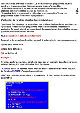 liens invisibles entre les fonctions. La modularité d'un programme peut en
souffrir et le programmeur risque de perdre la vue d'ensemble.
* Il faut faire attention à ne pas cacher involontairement des variables
globales par des variables locales du même nom.
* Le codex de la programmation défensive nous conseille d'écrire nos
programmes aussi 'localement' que possible.

L'utilisation de variables globales devient inévitable, si

* plusieurs fonctions qui ne s'appellent pas ont besoin des mêmes variables, ou
* plusieurs fonctions d'un programme ont besoin du même ensemble de
variables. Ce serait alors trop encombrant de passer toutes les variables comme
paramètres d'une fonction à l'autre.

10.3. Déclaration et définition de fonctions

En général, le nom d'une fonction apparaît à trois endroits dans un programme:

1) lors de la déclaration

2) lors de la définition

3) lors de l'appel

Exemple :

Avant de parler des détails, penchons-nous sur un exemple. Dans le programme
suivant, la fonction main utilise les deux fonctions:

- ENTREE qui lit un nombre entier entré au clavier et le fournit comme résultat.
La fonction ENTREE n'a pas de paramètres.

- MAX qui renvoie comme résultat le maximum de deux entiers fournis comme
paramètres.

     #include <stdio.h>
     main()
      {
        /* Prototypes des fonctions appelées */
        int ENTREE(void);
        int MAX(int N1, int N2);
        /* Déclaration des variables */
        int A, B;
        /* Traitement avec appel des fonctions */
        A = ENTREE();
        B = ENTREE();
 