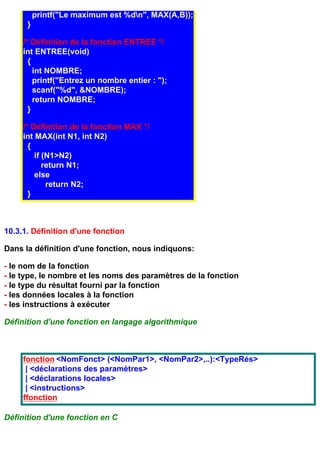 printf("Le maximum est %dn", MAX(A,B));
      }

     /* Définition de la fonction ENTREE */
     int ENTREE(void)
       {
         int NOMBRE;
         printf("Entrez un nombre entier : ");
         scanf("%d", &NOMBRE);
         return NOMBRE;
       }

     /* Définition de la fonction MAX */
     int MAX(int N1, int N2)
       {
         if (N1>N2)
            return N1;
         else
             return N2;
       }



10.3.1. Définition d'une fonction

Dans la définition d'une fonction, nous indiquons:

- le nom de la fonction
- le type, le nombre et les noms des paramètres de la fonction
- le type du résultat fourni par la fonction
- les données locales à la fonction
- les instructions à exécuter

Définition d'une fonction en langage algorithmique



     fonction <NomFonct> (<NomPar1>, <NomPar2>,..):<TypeRés>
      | <déclarations des paramètres>
      | <déclarations locales>
      | <instructions>
     ffonction

Définition d'une fonction en C
 