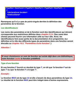 <TypeRés> <NomFonct> (<TypePar1> <NomPar1>, <TypePar2> <NomPar2>,... )
      {
       <déclarations locales>
       <instructions>
      }

Remarquez qu'il n'y a pas de point-virgule derrière la définition des
paramètres de la fonction.

Les identificateurs

Les noms des paramètres et de la fonction sont des identificateurs qui doivent
correspondre aux restrictions définies dans chapitre 2.2.4. Des noms bien
choisis peuvent fournir une information utile sur leur rôle. Ainsi, les
identificateurs font aussi partie de la documentation d'un programme. (La
définition et le rôle des différents types de paramètres dans une fonction seront
discutés au chapitre 10.5. "Paramètres d'une fonction".)

Attention !



Si nous choisissons un nom de fonction qui existe déjà dans une bibliothèque,
notre fonction cache la fonction prédéfinie.

Type d'une fonction

Si une fonction F fournit un résultat du type T, on dit que 'la fonction F est du
type T' ou que 'la fonction F a le type T'.

Exemple :

La fonction MAX est du type int et elle a besoin de deux paramètres du type int.
Le résultat de la fonction MAX peut être intégré dans d'autres expressions.
 