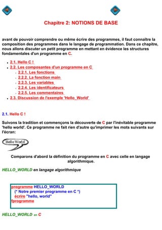 Chapitre 2: NOTIONS DE BASE


avant de pouvoir comprendre ou même écrire des programmes, il faut connaître la
composition des programmes dans le langage de programmation. Dans ce chapitre,
nous allons discuter un petit programme en mettant en évidence les structures
fondamentales d'un programme en C.

  q   2.1. Hello C !
  q   2.2. Les composantes d'un programme en C
        r  2.2.1. Les fonctions
        r  2.2.2. La fonction main
        r  2.2.3. Les variables
        r  2.2.4. Les identificateurs
        r  2.2.5. Les commentaires
  q   2.3. Discussion de l'exemple 'Hello_World'



2.1. Hello C !

Suivons la tradition et commençons la découverte de C par l'inévitable programme
'hello world'. Ce programme ne fait rien d'autre qu'imprimer les mots suivants sur
l'écran:




      Comparons d'abord la définition du programme en C avec celle en langage
                                    algorithmique.

HELLO_WORLD en langage algorithmique



      programme HELLO_WORLD
        (* Notre premier programme en C *)
        écrire "hello, world"
      fprogramme


HELLO_WORLD       en   C
 