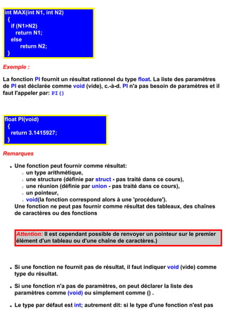 int MAX(int N1, int N2)
 {
   if (N1>N2)
      return N1;
   else
        return N2;
 }

Exemple :

La fonction PI fournit un résultat rationnel du type float. La liste des paramètres
de PI est déclarée comme void (vide), c.-à-d. PI n'a pas besoin de paramètres et il
faut l'appeler par: PI()



float PI(void)
  {
    return 3.1415927;
  }

Remarques

  q   Une fonction peut fournir comme résultat:
        r un type arithmétique,
        r une structure (définie par struct - pas traité dans ce cours),
        r une réunion (définie par union - pas traité dans ce cours),
        r un pointeur,
        r void(la fonction correspond alors à une 'procédure').
      Une fonction ne peut pas fournir comme résultat des tableaux, des chaînes
      de caractères ou des fonctions


      Attention: Il est cependant possible de renvoyer un pointeur sur le premier
      élément d'un tableau ou d'une chaîne de caractères.)



  q   Si une fonction ne fournit pas de résultat, il faut indiquer void (vide) comme
      type du résultat.

  q   Si une fonction n'a pas de paramètres, on peut déclarer la liste des
      paramètres comme (void) ou simplement comme () .

  q   Le type par défaut est int; autrement dit: si le type d'une fonction n'est pas
 