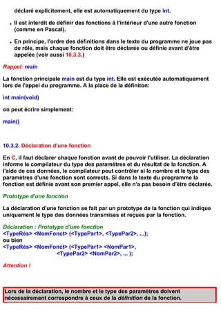 déclaré explicitement, elle est automatiquement du type int.

  q   Il est interdit de définir des fonctions à l'intérieur d'une autre fonction
      (comme en Pascal).

  q   En principe, l'ordre des définitions dans le texte du programme ne joue pas
      de rôle, mais chaque fonction doit être déclarée ou définie avant d'être
      appelée (voir aussi 10.3.3.)

Rappel: main

La fonction principale main est du type int. Elle est exécutée automatiquement
lors de l'appel du programme. A la place de la définiton:

int main(void)

on peut écrire simplement:

main()



10.3.2. Déclaration d'une fonction

En C, il faut déclarer chaque fonction avant de pouvoir l'utiliser. La déclaration
informe le compilateur du type des paramètres et du résultat de la fonction. A
l'aide de ces données, le compilateur peut contrôler si le nombre et le type des
paramètres d'une fonction sont corrects. Si dans le texte du programme la
fonction est définie avant son premier appel, elle n'a pas besoin d'être déclarée.

Prototype d'une fonction

La déclaration d'une fonction se fait par un prototype de la fonction qui indique
uniquement le type des données transmises et reçues par la fonction.

Déclaration : Prototype d'une fonction
<TypeRés> <NomFonct> (<TypePar1>, <TypePar2>, ...);
ou bien
<TypeRés> <NomFonct> (<TypePar1> <NomPar1>,
                     <TypePar2> <NomPar2>, ... );

Attention !



Lors de la déclaration, le nombre et le type des paramètres doivent
nécessairement correspondre à ceux de la définition de la fonction.
 