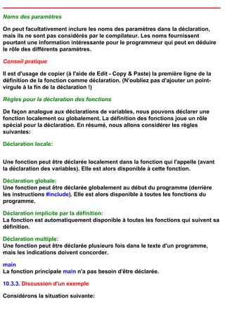 Noms des paramètres

On peut facultativement inclure les noms des paramètres dans la déclaration,
mais ils ne sont pas considérés par le compilateur. Les noms fournissent
pourtant une information intéressante pour le programmeur qui peut en déduire
le rôle des différents paramètres.

Conseil pratique

Il est d'usage de copier (à l'aide de Edit - Copy & Paste) la première ligne de la
définition de la fonction comme déclaration. (N'oubliez pas d'ajouter un point-
virgule à la fin de la déclaration !)

Règles pour la déclaration des fonctions

De façon analogue aux déclarations de variables, nous pouvons déclarer une
fonction localement ou globalement. La définition des fonctions joue un rôle
spécial pour la déclaration. En résumé, nous allons considérer les règles
suivantes:

Déclaration locale:


Une fonction peut être déclarée localement dans la fonction qui l'appelle (avant
la déclaration des variables). Elle est alors disponible à cette fonction.

Déclaration globale:
Une fonction peut être déclarée globalement au début du programme (derrière
les instructions #include). Elle est alors disponible à toutes les fonctions du
programme.

Déclaration implicite par la définition:
La fonction est automatiquement disponible à toutes les fonctions qui suivent sa
définition.

Déclaration multiple:
Une fonction peut être déclarée plusieurs fois dans le texte d'un programme,
mais les indications doivent concorder.

main
La fonction principale main n'a pas besoin d'être déclarée.

10.3.3. Discussion d'un exemple

Considérons la situation suivante:
 