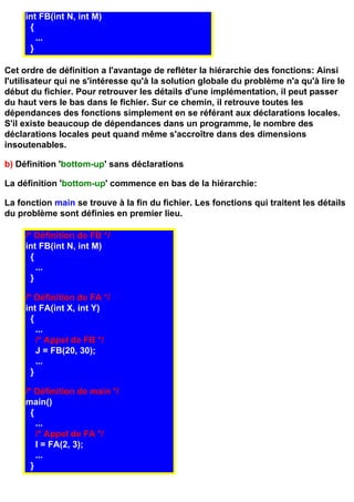 int FB(int N, int M)
      {
        ...
      }

Cet ordre de définition a l'avantage de refléter la hiérarchie des fonctions: Ainsi
l'utilisateur qui ne s'intéresse qu'à la solution globale du problème n'a qu'à lire le
début du fichier. Pour retrouver les détails d'une implémentation, il peut passer
du haut vers le bas dans le fichier. Sur ce chemin, il retrouve toutes les
dépendances des fonctions simplement en se référant aux déclarations locales.
S'il existe beaucoup de dépendances dans un programme, le nombre des
déclarations locales peut quand même s'accroître dans des dimensions
insoutenables.

b) Définition 'bottom-up' sans déclarations

La définition 'bottom-up' commence en bas de la hiérarchie:

La fonction main se trouve à la fin du fichier. Les fonctions qui traitent les détails
du problème sont définies en premier lieu.

     /* Définition de FB */
     int FB(int N, int M)
       {
         ...
       }

     /* Définition de FA */
     int FA(int X, int Y)
       {
         ...
         /* Appel de FB */
         J = FB(20, 30);
         ...
       }

     /* Définition de main */
     main()
       {
         ...
         /* Appel de FA */
         I = FA(2, 3);
         ...
       }
 