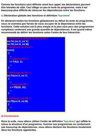 Comme les fonctions sont définies avant leur appel, les déclarations peuvent
être laissées de côté. Ceci allège un peu le texte du programme, mais il est
beaucoup plus difficile de retrouver les dépendances entre les fonctions.

c) Déclaration globale des fonctions et définition 'top-down'

En déclarant toutes les fonctions globalement au début du texte du programme,
nous ne sommes pas forcés de nous occuper de la dépendance entre les
fonctions. Cette solution est la plus simple et la plus sûre pour des programmes
complexes contenant une grande quantité de dépendances. Il est quand même
recommandé de définir les fonctions selon l'ordre de leur hiérarchie:

     /* Déclaration globale de FA et FB */
     int FA (int X, int Y);
     int FB (int N, int M);
     /* Définition de main */
     main()
       {
         ...
         /* Appel de FA */
         I = FA(2, 3);
         ...
       }

     /* Définition de FA */
     int FA(int X, int Y)
       {
         ...
         /* Appel de FB */
         J = FB(20, 30);
         ...
       }

     /* Définition de FB */
     int FB(int N, int M)
       {
         ...
       }

d) Conclusions

Dans la suite, nous allons utiliser l'ordre de définition 'top-down' qui reflète le
mieux la structure d'un programme. Comme nos programmes ne contiennent
pas beaucoup de dépendances, nous allons déclarer les fonctions localement
dans les fonctions appelantes.
 