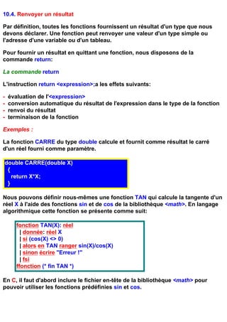 10.4. Renvoyer un résultat

Par définition, toutes les fonctions fournissent un résultat d'un type que nous
devons déclarer. Une fonction peut renvoyer une valeur d'un type simple ou
l'adresse d'une variable ou d'un tableau.

Pour fournir un résultat en quittant une fonction, nous disposons de la
commande return:

La commande return

L'instruction return <expression>;a les effets suivants:

-   évaluation de l'<expression>
-   conversion automatique du résultat de l'expression dans le type de la fonction
-   renvoi du résultat
-   terminaison de la fonction

Exemples :

La fonction CARRE du type double calcule et fournit comme résultat le carré
d'un réel fourni comme paramètre.

double CARRE(double X)
 {
   return X*X;
 }

Nous pouvons définir nous-mêmes une fonction TAN qui calcule la tangente d'un
réel X à l'aide des fonctions sin et de cos de la bibliothèque <math>. En langage
algorithmique cette fonction se présente comme suit:

       fonction TAN(X): réel
         | donnée: réel X
         | si (cos(X) <> 0)
         | alors en TAN ranger sin(X)/cos(X)
         | sinon écrire "Erreur !"
         | fsi
       ffonction (* fin TAN *)

En C, il faut d'abord inclure le fichier en-tête de la bibliothèque <math> pour
pouvoir utiliser les fonctions prédéfinies sin et cos.
 