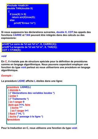 #include <math.h>
       double TAN(double X)
        {
          if (cos(X) != 0)
             return sin(X)/cos(X);
          else
               printf("Erreur !n");
        }

Si nous supposons les déclarations suivantes, double X, COT;les appels des
fonctions CARRE et TAN peuvent être intégrés dans des calculs ou des
expressions:

printf("Le carre de %f est %f n", X, CARRE(X));
printf("La tangente de %f est %f n", X, TAN(X));
COT = 1/TAN(X);

void

En C, il n'existe pas de structure spéciale pour la définition de procédures
comme en langage algorithmique. Nous pouvons cependant employer une
fonction du type void partout où nous utiliserions une procédure en langage
algorithmique.

Exemple :

La procédure LIGNE affiche L étoiles dans une ligne:

       procédure LIGNE(L)
        | donnée L
        | (* Déclarations des variables locales *)
        | entier I
        | (* Traitements *)
        | en I ranger 0
        |tant que I<>L faire
           | écrire "*"
           | en I ranger I+1
        | ftant (* I=L *)
        | écrire (* passage à la ligne *)
       fprocédure


Pour la traduction en C, nous utilisons une fonction du type void:
 