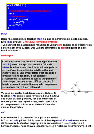 void LIGNE(int L)
        {
          /* Déclarations des variables locales */
          int I;
          /* Traitements */
          for (I=0; I<L; I++)
               printf("*");
          printf("n");
        }

main

Dans nos exemples, la fonction main n'a pas de paramètres et est toujours du
type int (Voir aussi Chap 2.2.2. Remarque avancée)
Typiquement, les programmes renvoient la valeur zéro comme code d'erreur s'ils
se terminent avec succès. Des valeurs différentes de zéro indiquent un arrêt
fautif ou anormal.

Remarque

Si nous quittons une fonction (d'un type différent
de void) sans renvoyer de résultat à l'aide de
return, la valeur transmise à la fonction appelante
est indéfinie. Le résultat d'une telle action est
imprévisible. Si une erreur fatale s'est produite à
l'intérieur d'une fonction, il est conseillé
d'interrompre l'exécution de tout le programme et
de renvoyer un code erreur différent de zéro à
l'environnement pour indiquer que le programme
ne s'est pas terminé normalement.

Vu sous cet angle, il est dangereux de déclarer la
fonction TAN comme nous l'avons fait plus haut: Le
cas d'une division par zéro, est bien intercepté et
reporté par un message d'erreur, mais l'exécution
du programme continue 'normalement' avec des
valeurs incorrectes.

exit

Pour remédier à ce dilemme, nous pouvons utiliser
la fonction exit qui est définie dans la bibliothèque <stdlib>. exit nous permet
d'interrompre l'exécution du programme en fournissant un code d'erreur à
l'environnement. Pour pouvoir localiser l'erreur à l'intérieur du programme, il est
 