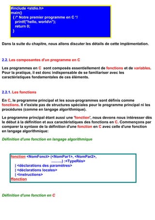 #include <stdio.h>
     main()
      { /* Notre premier programme en C */
        printf("hello, worldn");
        return 0;
      }


Dans la suite du chapitre, nous allons discuter les détails de cette implémentation.



2.2. Les composantes d'un programme en C

Les programmes en C sont composés essentiellement de fonctions et de variables.
Pour la pratique, il est donc indispensable de se familiariser avec les
caractéristiques fondamentales de ces éléments.



2.2.1. Les fonctions

En C, le programme principal et les sous-programmes sont définis comme
fonctions. Il n'existe pas de structures spéciales pour le programme principal ni les
procédures (comme en langage algorithmique).

Le programme principal étant aussi une 'fonction', nous devons nous intéresser dès
le début à la définition et aux caractéristiques des fonctions en C. Commençons par
comparer la syntaxe de la définition d'une fonction en C avec celle d'une fonction
en langage algorithmique:

Définition d'une fonction en langage algorithmique



     fonction <NomFonct> (<NomPar1>, <NomPar2>,
                             ..........) :<TypeRés>
        | <déclarations des paramètres>
        | <déclarations locales>
        | <instructions>
     ffonction



Définition d'une fonction en C
 