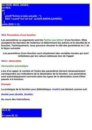 int JOUR, MOIS, ANNEE;
int RES;
do
  {
    printf("Entrez la date actuelle : ");
    RES = scanf("%d %d %d", &JOUR,&MOIS,&ANNEE);
  }
while (RES != 3);



10.5. Paramètres d'une fonction

Les paramètres ou arguments sont les 'boîtes aux lettres' d'une fonction. Elles
acceptent les données de l'extérieur et déterminent les actions et le résultat de la
fonction. Techniquement, nous pouvons résumer le rôle des paramètres en C de
la façon suivante:

 Les paramètres d'une fonction sont simplement des variables locales qui sont
             initialisées par les valeurs obtenues lors de l'appel.

10.5.1. Généralités

Conversion automatique

Lors d'un appel, le nombre et l'ordre des paramètres doivent nécessairement
correspondre aux indications de la déclaration de la fonction. Les paramètres
sont automatiquement convertis dans les types de la déclaration avant d'être
passés à la fonction.

Exemple

Le prototype de la fonction pow (bibliothèque <math>) est déclaré comme suit:

double pow (double, double);

Au cours des instructions,



int A, B;
...
A = pow (B, 2);
 