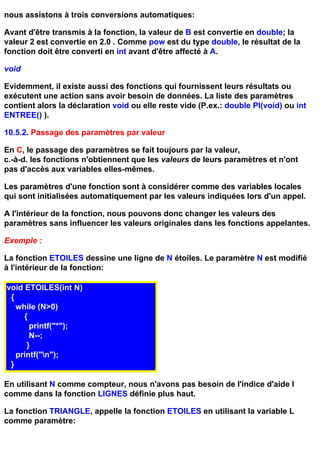 nous assistons à trois conversions automatiques:

Avant d'être transmis à la fonction, la valeur de B est convertie en double; la
valeur 2 est convertie en 2.0 . Comme pow est du type double, le résultat de la
fonction doit être converti en int avant d'être affecté à A.

void

Evidemment, il existe aussi des fonctions qui fournissent leurs résultats ou
exécutent une action sans avoir besoin de données. La liste des paramètres
contient alors la déclaration void ou elle reste vide (P.ex.: double PI(void) ou int
ENTREE() ).

10.5.2. Passage des paramètres par valeur

En C, le passage des paramètres se fait toujours par la valeur,
c.-à-d. les fonctions n'obtiennent que les valeurs de leurs paramètres et n'ont
pas d'accès aux variables elles-mêmes.

Les paramètres d'une fonction sont à considérer comme des variables locales
qui sont initialisées automatiquement par les valeurs indiquées lors d'un appel.

A l'intérieur de la fonction, nous pouvons donc changer les valeurs des
paramètres sans influencer les valeurs originales dans les fonctions appelantes.

Exemple :

La fonction ETOILES dessine une ligne de N étoiles. Le paramètre N est modifié
à l'intérieur de la fonction:

void ETOILES(int N)
 {
   while (N>0)
     {
       printf("*");
       N--;
      }
   printf("n");
 }

En utilisant N comme compteur, nous n'avons pas besoin de l'indice d'aide I
comme dans la fonction LIGNES définie plus haut.

La fonction TRIANGLE, appelle la fonction ETOILES en utilisant la variable L
comme paramètre:
 