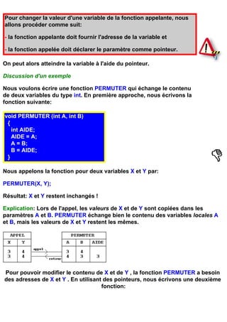Pour changer la valeur d'une variable de la fonction appelante, nous
allons procéder comme suit:

- la fonction appelante doit fournir l'adresse de la variable et

- la fonction appelée doit déclarer le paramètre comme pointeur.

On peut alors atteindre la variable à l'aide du pointeur.

Discussion d'un exemple

Nous voulons écrire une fonction PERMUTER qui échange le contenu
de deux variables du type int. En première approche, nous écrivons la
fonction suivante:

void PERMUTER (int A, int B)
 {
   int AIDE;
   AIDE = A;
   A = B;
   B = AIDE;
 }

Nous appelons la fonction pour deux variables X et Y par:

PERMUTER(X, Y);

Résultat: X et Y restent inchangés !

Explication: Lors de l'appel, les valeurs de X et de Y sont copiées dans les
paramètres A et B. PERMUTER échange bien le contenu des variables locales A
et B, mais les valeurs de X et Y restent les mêmes.




Pour pouvoir modifier le contenu de X et de Y , la fonction PERMUTER a besoin
des adresses de X et Y . En utilisant des pointeurs, nous écrivons une deuxième
                                     fonction:
 