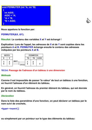 void PERMUTER (int *A, int *B)
 {
   int AIDE;
   AIDE = *A;
   *A = *B;
   *B = AIDE;
 }

Nous appelons la fonction par:

PERMUTER(&X, &Y);

Résultat: Le contenu des variables X et Y est échangé !

Explication: Lors de l'appel, les adresses de X et de Y sont copiées dans les
pointeurs A et B. PERMUTER échange ensuite le contenu des adresses
indiquées par les pointeurs A et B.




10.5.4. Passage de l'adresse d'un tableau à une dimension

Méthode

Comme il est impossible de passer 'la valeur' de tout un tableau à une fonction,
on fournit l'adresse d'un élément du tableau.

En général, on fournit l'adresse du premier élément du tableau, qui est donnée
par le nom du tableau.

Déclaration

Dans la liste des paramètres d'une fonction, on peut déclarer un tableau par le
nom suivi de crochets,

<type> <nom>[ ]



ou simplement par un pointeur sur le type des éléments du tableau:
 