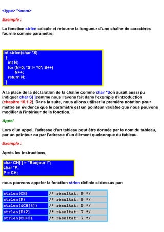 <type> *<nom>

Exemple :

La fonction strlen calcule et retourne la longueur d'une chaîne de caractères
fournie comme paramètre:



int strlen(char *S)
 {
   int N;
   for (N=0; *S != '0'; S++)
       N++;
   return N;
 }

A la place de la déclaration de la chaîne comme char *Son aurait aussi pu
indiquer char S[ ]comme nous l'avons fait dans l'exemple d'introduction
(chapitre 10.1.2). Dans la suite, nous allons utiliser la première notation pour
mettre en évidence que le paramètre est un pointeur variable que nous pouvons
modifier à l'intérieur de la fonction.

Appel

Lors d'un appel, l'adresse d'un tableau peut être donnée par le nom du tableau,
par un pointeur ou par l'adresse d'un élément quelconque du tableau.

Exemple :

Après les instructions,

char CH[ ] = "Bonjour !";
char *P;
P = CH;

nous pouvons appeler la fonction strlen définie ci-dessus par:

strlen(CH)                /* résultat: 9 */
strlen(P)                 /* résultat: 9 */
strlen(&CH[4])            /* résultat: 5 */
strlen(P+2)               /* résultat: 7 */
strlen(CH+2)              /* résultat: 7 */
 