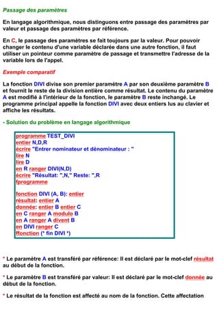 Passage des paramètres

En langage algorithmique, nous distinguons entre passage des paramètres par
valeur et passage des paramètres par référence.

En C, le passage des paramètres se fait toujours par la valeur. Pour pouvoir
changer le contenu d'une variable déclarée dans une autre fonction, il faut
utiliser un pointeur comme paramètre de passage et transmettre l'adresse de la
variable lors de l'appel.

Exemple comparatif

La fonction DIVI divise son premier paramètre A par son deuxième paramètre B
et fournit le reste de la division entière comme résultat. Le contenu du paramètre
A est modifié à l'intérieur de la fonction, le paramètre B reste inchangé. Le
programme principal appelle la fonction DIVI avec deux entiers lus au clavier et
affiche les résultats.

- Solution du problème en langage algorithmique

     programme TEST_DIVI
     entier N,D,R
     écrire "Entrer nominateur et dénominateur : "
     lire N
     lire D
     en R ranger DIVI(N,D)
     écrire "Résultat: ",N," Reste: ",R
     fprogramme

     fonction DIVI (A, B): entier
     résultat: entier A
     donnée: entier B entier C
     en C ranger A modulo B
     en A ranger A divent B
     en DIVI ranger C
     ffonction (* fin DIVI *)



* Le paramètre A est transféré par référence: Il est déclaré par le mot-clef résultat
au début de la fonction.

* Le paramètre B est transféré par valeur: Il est déclaré par le mot-clef donnée au
début de la fonction.

* Le résultat de la fonction est affecté au nom de la fonction. Cette affectation
 
