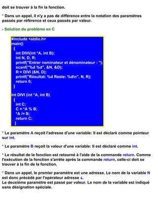 doit se trouver à la fin la fonction.

* Dans un appel, il n'y a pas de différence entre la notation des paramètres
passés par référence et ceux passés par valeur.

- Solution du problème en C

     #include <stdio.h>
     main()
      {
        int DIVI(int *A, int B);
        int N, D, R;
        printf("Entrer nominateur et dénominateur : ");
        scanf("%d %d", &N, &D);
        R = DIVI (&N, D);
        printf("Résultat: %d Reste: %dn", N, R);
        return 0;
      }

     int DIVI (int *A, int B)
      {
        int C;
        C = *A % B;
        *A /= B;
        return C;
       }

* Le paramètre A reçoit l'adresse d'une variable: Il est déclaré comme pointeur
sur int.

* Le paramètre B reçoit la valeur d'une variable: Il est déclaré comme int.

* Le résultat de la fonction est retourné à l'aide de la commande return. Comme
l'exécution de la fonction s'arrête après la commande return, celle-ci doit se
trouver à la fin de la fonction.

* Dans un appel, le premier paramètre est une adresse. Le nom de la variable N
est donc précédé par l'opérateur adresse &.
Le deuxième paramètre est passé par valeur. Le nom de la variable est indiqué
sans désignation spéciale.
 