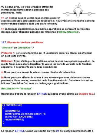 Vu de plus près, les trois langages offrent les
mêmes mécanismes pour le passage des
paramètres, mais:

>> en C nous devons veiller nous-mêmes à opérer
avec les adresses et les pointeurs respectifs si nous voulons changer le contenu
d'une variable déclarée dans une autre fonction;

>> en langage algorithmique, les mêmes opérations se déroulent derrière les
rideaux, sous l'étiquette 'passage par référence' ('call-by-reference').



10.7. Discussion de deux problèmes

"fonction" ou "procédure" ?

Problème 1: Ecrire une fonction qui lit un nombre entier au clavier en affichant
un petit texte d'invite.

Réflexion: Avant d'attaquer le problème, nous devons nous poser la question, de
quelle façon nous allons transférer la valeur lue dans la variable de la fonction
appelante. Il se présente alors deux possibilités:

a) Nous pouvons fournir la valeur comme résultat de la fonction.

b) Nous pouvons affecter la valeur à une adresse que nous obtenons comme
paramètre. Dans ce cas, le résultat de la fonction est void. Cette fonction est en
fait une "procédure" au sens du du langage algorithmique.

Résultat int ==> "fonction"

Reprenons d'abord la fonction ENTREE que nous avons définie au chapitre 10.3.:



int ENTREE(void)
 {
   int NOMBRE;
   printf("Entrez un nombre entier : ");
   scanf("%d", &NOMBRE);
   return NOMBRE;
 }


La fonction ENTREE fournit un résultat du type int qui est typiquement affecté à
 