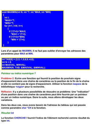 void MAXMIN(int N, int *T, int *MAX, int *MIN)
 {
   int I;
   *MAX=*T;
   *MIN=*T;
   for (I=1; I<N; I++)
       {
         if (*(T+I)>*MAX)
            *MAX = *(T+I);
         if (*(T+I)<*MIN)
            *MIN = *(T+I);
       }
 }

Lors d'un appel de MAXMIN, il ne faut pas oublier d'envoyer les adresses des
paramètres pour MAX et MIN.

int TAB[8] = {2,5,-1,0,6,9,-4,6};
int N = 8;
int MAXVAL, MINVAL;
MAXMIN(N, TAB, &MAXVAL, &MINVAL);

Pointeur ou indice numérique ?

Problème 2: Ecrire une fonction qui fournit la position du prochain signe
d'espacement dans une chaîne de caractères ou la position de la fin de la chaîne
si elle ne contient pas de signe d'espacement. Utiliser la fonction isspace de la
bibliothèque <ctype> pour la recherche.

Réflexion: Il y a plusieurs possibilités de résoudre ce problème: Une "indication"
d'une position dans une chaîne de caractères peut être fournie par un pointeur
ou par un indice numérique. Dans la suite, nous allons développer les deux
variations.

Dans les deux cas, nous avons besoin de l'adresse du tableau qui est passée
comme paramètre char *CH à la fonction.

Résultat int

La fonction CHERCHE1 fournit l'indice de l'élément recherché comme résultat du
type int.
 