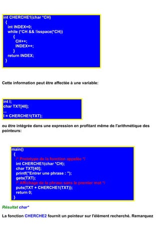 int CHERCHE1(char *CH)
 {
   int INDEX=0;
   while (*CH && !isspace(*CH))
       {
         CH++;
         INDEX++;
       }
   return INDEX;
 }




Cette information peut être affectée à une variable:



int I;
char TXT[40];
...
I = CHERCHE1(TXT);

ou être intégrée dans une expression en profitant même de l'arithmétique des
pointeurs:



     main()
      {
        /* Prototype de la fonction appelée */
        int CHERCHE1(char *CH);
        char TXT[40];
        printf("Entrer une phrase : ");
        gets(TXT);
        /* Affichage de la phrase sans le premier mot */
        puts(TXT + CHERCHE1(TXT));
        return 0;
      }

Résultat char*

La fonction CHERCHE2 fournit un pointeur sur l'élément recherché. Remarquez
 