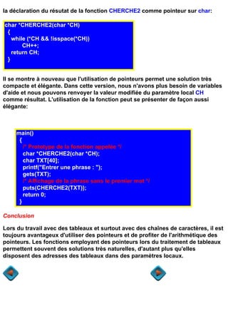 la déclaration du résutat de la fonction CHERCHE2 comme pointeur sur char:

char *CHERCHE2(char *CH)
 {
   while (*CH && !isspace(*CH))
       CH++;
   return CH;
 }


Il se montre à nouveau que l'utilisation de pointeurs permet une solution très
compacte et élégante. Dans cette version, nous n'avons plus besoin de variables
d'aide et nous pouvons renvoyer la valeur modifiée du paramètre local CH
comme résultat. L'utilisation de la fonction peut se présenter de façon aussi
élégante:



     main()
      {
        /* Prototype de la fonction appelée */
        char *CHERCHE2(char *CH);
        char TXT[40];
        printf("Entrer une phrase : ");
        gets(TXT);
        /* Affichage de la phrase sans le premier mot */
        puts(CHERCHE2(TXT));
        return 0;
      }

Conclusion

Lors du travail avec des tableaux et surtout avec des chaînes de caractères, il est
toujours avantageux d'utiliser des pointeurs et de profiter de l'arithmétique des
pointeurs. Les fonctions employant des pointeurs lors du traitement de tableaux
permettent souvent des solutions très naturelles, d'autant plus qu'elles
disposent des adresses des tableaux dans des paramètres locaux.
 