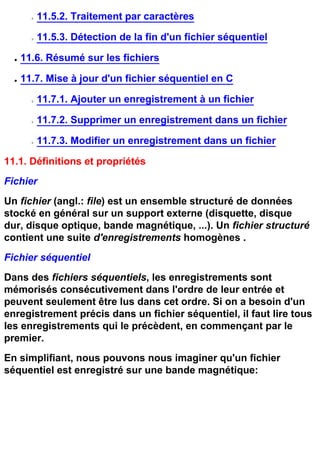 r   11.5.2. Traitement par caractères

        r   11.5.3. Détection de la fin d'un fichier séquentiel

  q   11.6. Résumé sur les fichiers

  q   11.7. Mise à jour d'un fichier séquentiel en C

        r   11.7.1. Ajouter un enregistrement à un fichier

        r   11.7.2. Supprimer un enregistrement dans un fichier

        r   11.7.3. Modifier un enregistrement dans un fichier

11.1. Définitions et propriétés
Fichier
Un fichier (angl.: file) est un ensemble structuré de données
stocké en général sur un support externe (disquette, disque
dur, disque optique, bande magnétique, ...). Un fichier structuré
contient une suite d'enregistrements homogènes .
Fichier séquentiel
Dans des fichiers séquentiels, les enregistrements sont
mémorisés consécutivement dans l'ordre de leur entrée et
peuvent seulement être lus dans cet ordre. Si on a besoin d'un
enregistrement précis dans un fichier séquentiel, il faut lire tous
les enregistrements qui le précèdent, en commençant par le
premier.
En simplifiant, nous pouvons nous imaginer qu'un fichier
séquentiel est enregistré sur une bande magnétique:
 