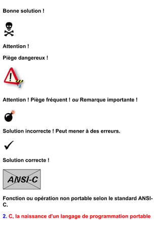 Bonne solution !




Attention !

Piège dangereux !




Attention ! Piège fréquent ! ou Remarque importante !




Solution incorrecte ! Peut mener à des erreurs.




Solution correcte !




Fonction ou opération non portable selon le standard ANSI-
C.

2. C, la naissance d'un langage de programmation portable
 