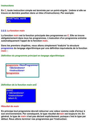Instructions

En C, toute instruction simple est terminée par un point-virgule ; (même si elle se
trouve en dernière position dans un bloc d'instructions). Par exemple:

     printf("hello, world
     n");



2.2.2. La fonction main

La fonction main est la fonction principale des programmes en C. Elle se trouve
obligatoirement dans tous les programmes. L'exécution d'un programme entraîne
automatiquement l'appel de la fonction main.

Dans les premiers chapitres, nous allons simplement 'traduire' la structure
programme du langage algorithmique par une définition équivalente de la fonction
main :

Définition du programme principal en langage algorithmique



     programme <NomProgramme>
        <déclarations>
        <instructions>
     fprogramme




Définition de la fonction main enC

     main()
     { <déclarations>
       <instructions>
       return 0;
     }

Résultat de main

En principe tout programme devrait retourner une valeur comme code d'erreur à
son environnement. Par conséquent, le type résultat demain est toujours int. En
général, le type de main n'est pas déclaré explicitement, puisque c'est le type par
défaut. Nous allons terminer nos programmes par l'instruction:
 