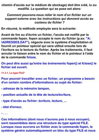 chemin d'accès sur le médium de stockage) doit être créé, lu ou
          modifié. La question qui se pose est alors:
    Comment pouvons-nous relier le nom d'un fichier sur un
   support externe avec les instructions qui donnent accès au
                      contenu du fichier ?
En résumé, la méthode employée sera la suivante:
Avant de lire ou d'écrire un fichier, l'accès est notifié par la
commande fopen. fopen accepte le nom du fichier (p.ex: "A:
ADRESSES.DAT"), négocie avec le système d'exploitation et
fournit un pointeur spécial qui sera utilisé ensuite lors de
l'écriture ou la lecture du fichier. Après les traitements, il faut
annuler la liaison entre le nom du fichier et le pointeur à l'aide
de la commande fclose.
On peut dire aussi qu'entre les événements fopen() et fclose() le
fichier est ouvert.
11.3.1. Le type FILE*

Pour pouvoir travailler avec un fichier, un programme a besoin
d'un certain nombre d'informations au sujet du fichier:
- adresse de la mémoire tampon,
- position actuelle de la tête de lecture/écriture,
- type d'accès au fichier: écriture, lecture, ...
- état d'erreur,
-...
Ces informations (dont nous n'aurons pas à nous occuper),
sont rassemblées dans une structure du type spécial FILE.
Lorsque nous ouvrons un fichier avec la commande fopen, le
système génère automatiquement un bloc du type FILE et nous
 