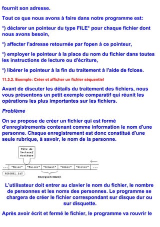 fournit son adresse.
Tout ce que nous avons à faire dans notre programme est:
*) déclarer un pointeur du type FILE* pour chaque fichier dont
nous avons besoin,
*) affecter l'adresse retournée par fopen à ce pointeur,
*) employer le pointeur à la place du nom du fichier dans toutes
les instructions de lecture ou d'écriture,
*) libérer le pointeur à la fin du traitement à l'aide de fclose.
11.3.2. Exemple: Créer et afficher un fichier séquentiel

Avant de discuter les détails du traitement des fichiers, nous
vous présentons un petit exemple comparatif qui réunit les
opérations les plus importantes sur les fichiers.
Problème
On se propose de créer un fichier qui est formé
d'enregistrements contenant comme information le nom d'une
personne. Chaque enregistrement est donc constitué d'une
seule rubrique, à savoir, le nom de la personne.




 L'utilisateur doit entrer au clavier le nom du fichier, le nombre
  de personnes et les noms des personnes. Le programme se
 chargera de créer le fichier correspondant sur disque dur ou
                            sur disquette.
Après avoir écrit et fermé le fichier, le programme va rouvrir le
 