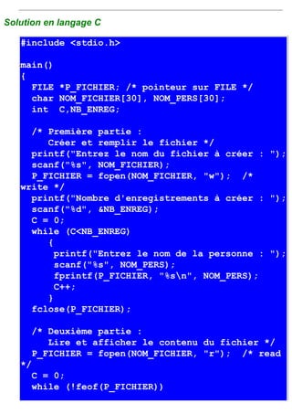 Solution en langage C

   #include <stdio.h>

   main()
   {
     FILE *P_FICHIER; /* pointeur sur FILE */
     char NOM_FICHIER[30], NOM_PERS[30];
     int C,NB_ENREG;

     /* Première partie :
        Créer et remplir le fichier */
     printf("Entrez le nom du fichier à créer : ");
     scanf("%s", NOM_FICHIER);
     P_FICHIER = fopen(NOM_FICHIER, "w"); /*
   write */
     printf("Nombre d'enregistrements à créer : ");
     scanf("%d", &NB_ENREG);
     C = 0;
     while (C<NB_ENREG)
        {
          printf("Entrez le nom de la personne : ");
          scanf("%s", NOM_PERS);
          fprintf(P_FICHIER, "%sn", NOM_PERS);
          C++;
        }
     fclose(P_FICHIER);

      /* Deuxième partie :
         Lire et afficher le contenu du fichier */
      P_FICHIER = fopen(NOM_FICHIER, "r"); /* read
   */
      C = 0;
      while (!feof(P_FICHIER))
 