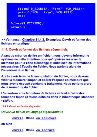 {
               fscanf(P_FICHIER, "%sn", NOM_PERS);
               printf("NOM : %sn", NOM_PERS);
               C++;
            }
         fclose(P_FICHIER);
         return 0;
     }

>> Voir aussi: Chapitre 11.4.3. Exemples: Ouvrir et fermer des
fichiers en pratique
11.4. Ouvrir et fermer des fichiers séquentiels
Avant de créer ou de lire un fichier, nous devons informer le
système de cette intention pour qu'il puisse réserver la
mémoire pour la zone d'échange et initialiser les informations
nécessaires à l'accès du fichier. Nous parlons alors de
l'ouverture d'un fichier.
Après avoir terminé la manipulation du fichier, nous devons
vider la mémoire tampon et libérer l'espace en mémoire que
nous avons occupé pendant le traitement. Nous parlons alors
de la fermeture du fichier.
L'ouverture et la fermeture de fichiers se font à l'aide des
fonctions fopen et fclose définies dans la bibliothèque standard
<stdio>.
11.4.1. Ouvrir un fichier séquentiel

Ouvrir un fichier en langage algorithmique
          ouvrir <Nom> en écriture
ou bien
          ouvrir <Nom> en lecture
 