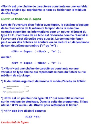<Nom> est une chaîne de caractères constante ou une variable
de type chaîne qui représente le nom du fichier sur le médium
de stockage.
Ouvrir un fichier en C - fopen
Lors de l'ouverture d'un fichier avec fopen, le système s'occupe
de la réservation de la mémoire tampon dans la mémoire
centrale et génère les informations pour un nouvel élément du
type FILE. L'adresse de ce bloc est retournée comme résultat si
l'ouverture s'est déroulée avec succès. La commande fopen
peut ouvrir des fichiers en écriture ou en lecture en dépendance
de son deuxième paramètre ("r" ou "w") :
              <FP> = fopen ( <Nom> , "w" );
ou bien
              <FP> = fopen ( <Nom> , "r" );
*) <Nom> est une chaîne de caractères constante ou une
variable de type chaîne qui représente le nom du fichier sur le
médium de stockage,
*) le deuxième argument détermine le mode d'accès au fichier:
       pour 'ouverture en        - write
 "w"
       écriture'                 -
                                 - read
 "r" pour 'ouverture en lecture'
                                 -


*) <FP> est un pointeur du type FILE* qui sera relié au fichier
sur le médium de stockage. Dans la suite du programme, il faut
utiliser <FP> au lieu de <Nom> pour référencer le fichier.
*) <FP> doit être déclaré comme:
                                  FILE *FP;
Le résultat de fopen
 