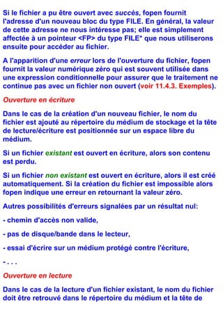 Si le fichier a pu être ouvert avec succès, fopen fournit
l'adresse d'un nouveau bloc du type FILE. En général, la valeur
de cette adresse ne nous intéresse pas; elle est simplement
affectée à un pointeur <FP> du type FILE* que nous utiliserons
ensuite pour accéder au fichier.
A l'apparition d'une erreur lors de l'ouverture du fichier, fopen
fournit la valeur numérique zéro qui est souvent utilisée dans
une expression conditionnelle pour assurer que le traitement ne
continue pas avec un fichier non ouvert (voir 11.4.3. Exemples).
Ouverture en écriture
Dans le cas de la création d'un nouveau fichier, le nom du
fichier est ajouté au répertoire du médium de stockage et la tête
de lecture/écriture est positionnée sur un espace libre du
médium.
Si un fichier existant est ouvert en écriture, alors son contenu
est perdu.
Si un fichier non existant est ouvert en écriture, alors il est créé
automatiquement. Si la création du fichier est impossible alors
fopen indique une erreur en retournant la valeur zéro.
Autres possibilités d'erreurs signalées par un résultat nul:
- chemin d'accès non valide,
- pas de disque/bande dans le lecteur,
- essai d'écrire sur un médium protégé contre l'écriture,
-...
Ouverture en lecture
Dans le cas de la lecture d'un fichier existant, le nom du fichier
doit être retrouvé dans le répertoire du médium et la tête de
 