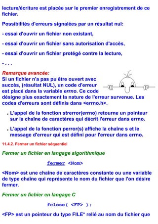 lecture/écriture est placée sur le premier enregistrement de ce
fichier.
Possibilités d'erreurs signalées par un résultat nul:
- essai d'ouvrir un fichier non existant,
- essai d'ouvrir un fichier sans autorisation d'accès,
- essai d'ouvrir un fichier protégé contre la lecture,
-...
Remarque avancée:
Si un fichier n'a pas pu être ouvert avec
succès, (résultat NUL), un code d'erreur
est placé dans la variable errno. Ce code
désigne plus exactement la nature de l'erreur survenue. Les
codes d'erreurs sont définis dans <errno.h>.
  q   L'appel de la fonction strerror(errno) retourne un pointeur
      sur la chaîne de caractères qui décrit l'erreur dans errno.
  q   L'appel de la fonction perror(s) affiche la chaîne s et le
      message d'erreur qui est défini pour l'erreur dans errno.
11.4.2. Fermer un fichier séquentiel

Fermer un fichier en langage algorithmique
                        fermer <Nom>
<Nom> est une chaîne de caractères constante ou une variable
de type chaîne qui représente le nom du fichier que l'on désire
fermer.
Fermer un fichier en langage C
                        fclose( <FP> );
<FP> est un pointeur du type FILE* relié au nom du fichier que
 