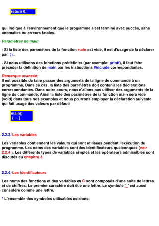return 0;



qui indique à l'environnement que le programme s'est terminé avec succès, sans
anomalies ou erreurs fatales.

Paramètres de main

- Si la liste des paramètres de la fonction main est vide, il est d'usage de la déclarer
par ().

- Si nous utilisons des fonctions prédéfinies (par exemple: printf), il faut faire
précéder la définition de main par les instructions #include correspondantes.

Remarque avancée:
Il est possible de faire passer des arguments de la ligne de commande à un
programme. Dans ce cas, la liste des paramètres doit contenir les déclarations
correspondantes. Dans notre cours, nous n'allons pas utiliser des arguments de la
ligne de commande. Ainsi la liste des paramètres de la fonction main sera vide
(void) dans tous nos exemples et nous pourrons employer la déclaration suivante
qui fait usage des valeurs par défaut:

     main()
     { ... }



2.2.3. Les variables

Les variables contiennent les valeurs qui sont utilisées pendant l'exécution du
programme. Les noms des variables sont des identificateurs quelconques (voir
2.2.4 ). Les différents types de variables simples et les opérateurs admissibles sont
discutés au chapitre 3.



2.2.4. Les identificateurs

Les noms des fonctions et des variables en C sont composés d'une suite de lettres
et de chiffres. Le premier caractère doit être une lettre. Le symbole '_' est aussi
considéré comme une lettre.

* L'ensemble des symboles utilisables est donc:
 