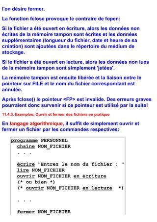 l'on désire fermer.
La fonction fclose provoque le contraire de fopen:
Si le fichier a été ouvert en écriture, alors les données non
écrites de la mémoire tampon sont écrites et les données
supplémentaires (longueur du fichier, date et heure de sa
création) sont ajoutées dans le répertoire du médium de
stockage.
Si le fichier a été ouvert en lecture, alors les données non lues
de la mémoire tampon sont simplement 'jetées'.
La mémoire tampon est ensuite libérée et la liaison entre le
pointeur sur FILE et le nom du fichier correspondant est
annulée.
Après fclose() le pointeur <FP> est invalide. Des erreurs graves
pourraient donc survenir si ce pointeur est utilisé par la suite!
11.4.3. Exemples: Ouvrir et fermer des fichiers en pratique

En langage algorithmique, il suffit de simplement ouvrir et
fermer un fichier par les commandes respectives:

    programme PERSONNEL
      chaîne NOM_FICHIER
      . . .

        écrire "Entrez le nom du fichier : "
        lire NOM_FICHIER
        ouvrir NOM_FICHIER en écriture
        (* ou bien *)
        (* ouvrir NOM_FICHIER en lecture *)

        . . .

        fermer NOM_FICHIER
 